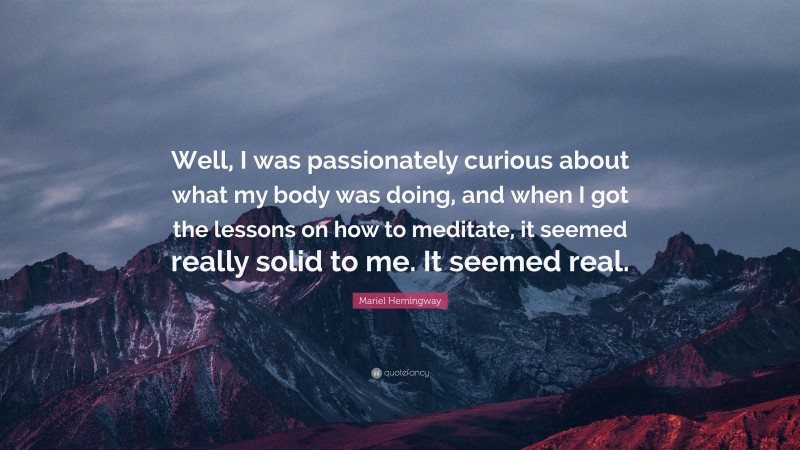Mariel Hemingway Quote: “Well, I was passionately curious about what my body was doing, and when I got the lessons on how to meditate, it seemed really solid to me. It seemed real.”