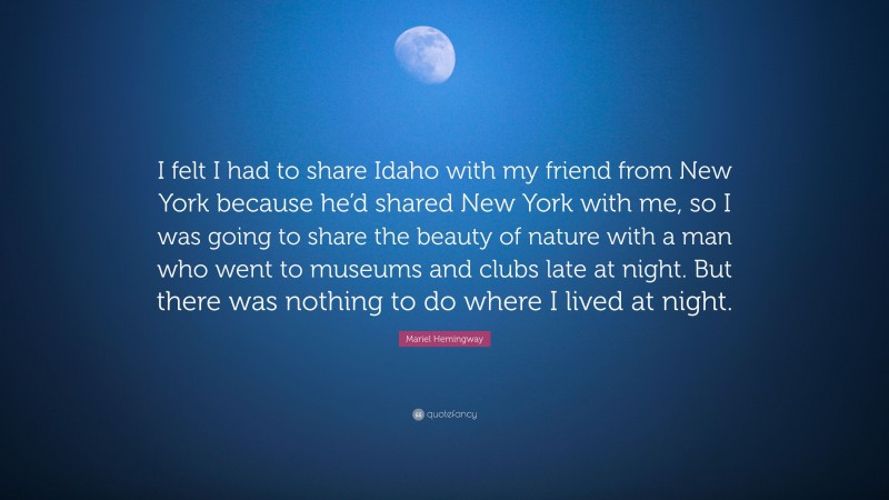 Mariel Hemingway Quote: “I felt I had to share Idaho with my friend from New York because he’d shared New York with me, so I was going to share the beauty of nature with a man who went to museums and clubs late at night. But there was nothing to do where I lived at night.”