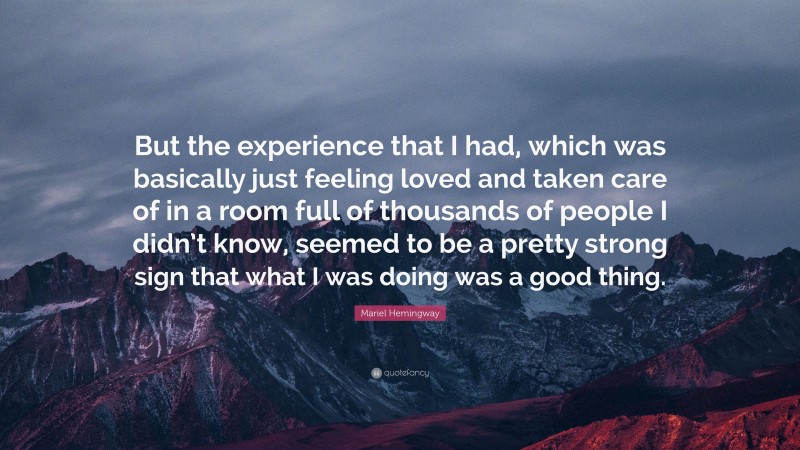Mariel Hemingway Quote: “But the experience that I had, which was basically just feeling loved and taken care of in a room full of thousands of people I didn’t know, seemed to be a pretty strong sign that what I was doing was a good thing.”