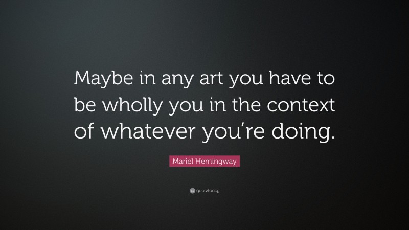 Mariel Hemingway Quote: “Maybe in any art you have to be wholly you in the context of whatever you’re doing.”