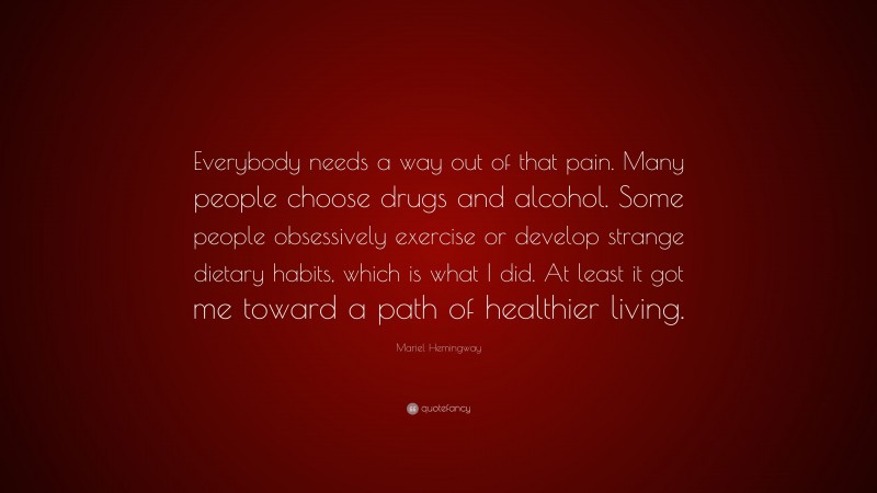 Mariel Hemingway Quote: “Everybody needs a way out of that pain. Many people choose drugs and alcohol. Some people obsessively exercise or develop strange dietary habits, which is what I did. At least it got me toward a path of healthier living.”