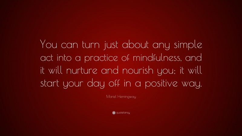 Mariel Hemingway Quote: “You can turn just about any simple act into a practice of mindfulness, and it will nurture and nourish you; it will start your day off in a positive way.”