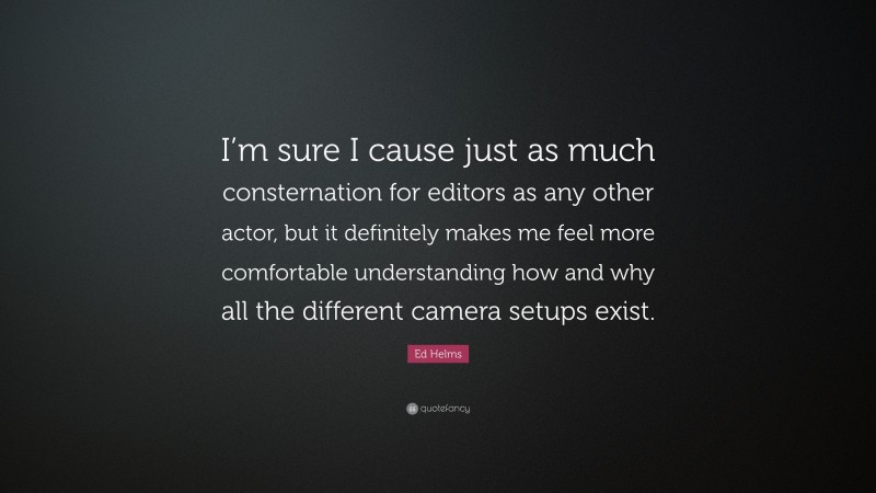 Ed Helms Quote: “I’m sure I cause just as much consternation for editors as any other actor, but it definitely makes me feel more comfortable understanding how and why all the different camera setups exist.”