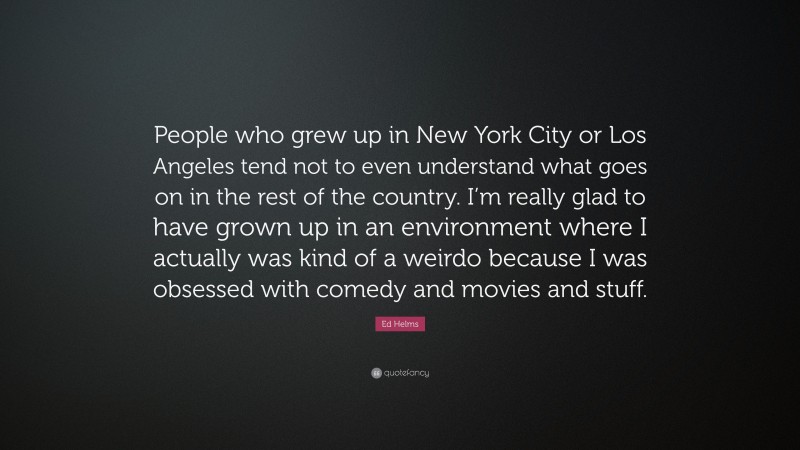 Ed Helms Quote: “People who grew up in New York City or Los Angeles tend not to even understand what goes on in the rest of the country. I’m really glad to have grown up in an environment where I actually was kind of a weirdo because I was obsessed with comedy and movies and stuff.”