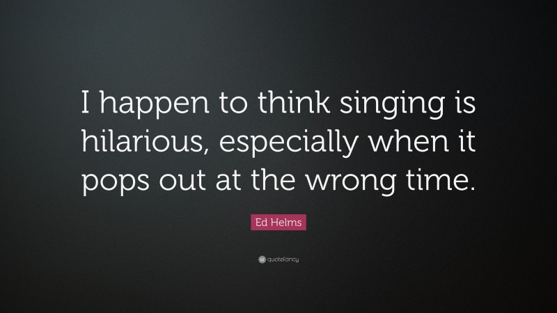 Ed Helms Quote: “I happen to think singing is hilarious, especially when it pops out at the wrong time.”