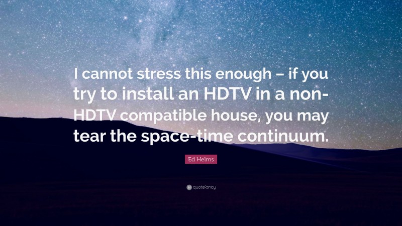 Ed Helms Quote: “I cannot stress this enough – if you try to install an HDTV in a non-HDTV compatible house, you may tear the space-time continuum.”