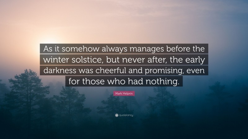 Mark Helprin Quote: “As it somehow always manages before the winter solstice, but never after, the early darkness was cheerful and promising, even for those who had nothing.”