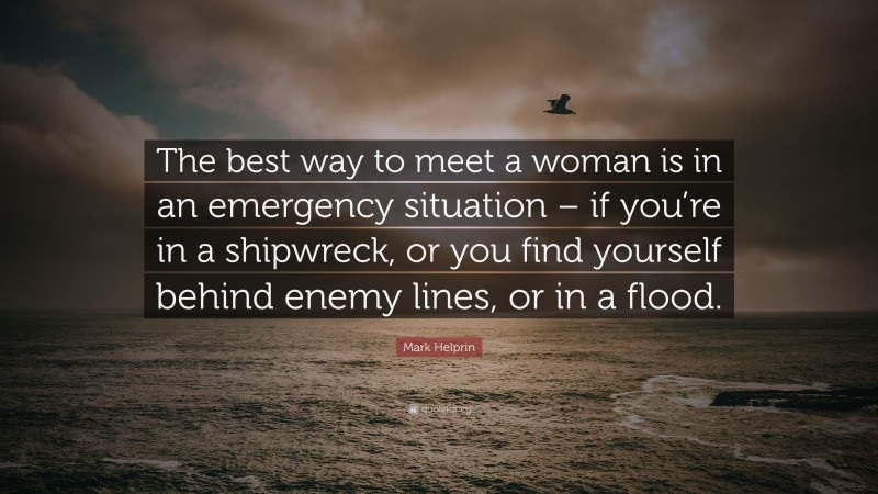 Mark Helprin Quote: “The best way to meet a woman is in an emergency situation – if you’re in a shipwreck, or you find yourself behind enemy lines, or in a flood.”