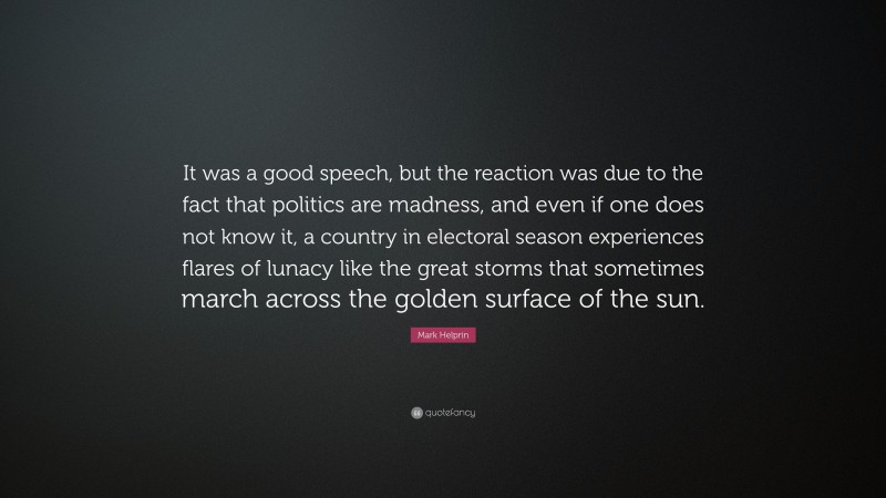Mark Helprin Quote: “It was a good speech, but the reaction was due to the fact that politics are madness, and even if one does not know it, a country in electoral season experiences flares of lunacy like the great storms that sometimes march across the golden surface of the sun.”