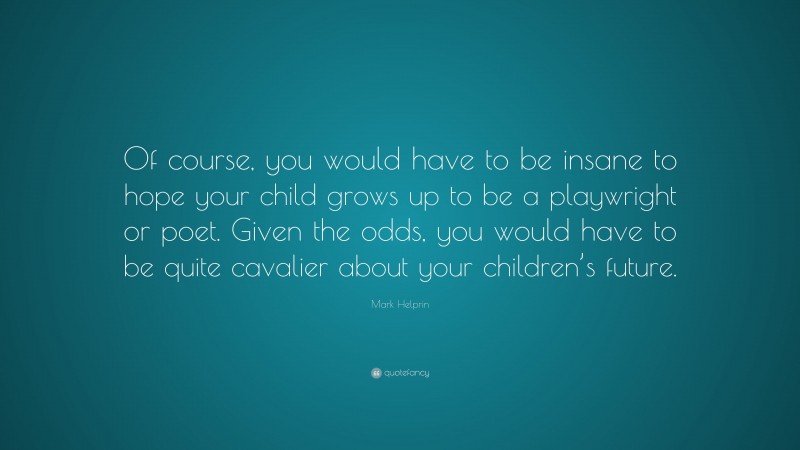 Mark Helprin Quote: “Of course, you would have to be insane to hope your child grows up to be a playwright or poet. Given the odds, you would have to be quite cavalier about your children’s future.”