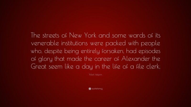 Mark Helprin Quote: “The streets of New York and some wards of its venerable institutions were packed with people who, despite being entirely forsaken, had episodes of glory that made the career of Alexander the Great seem like a day in the life of a file clerk.”