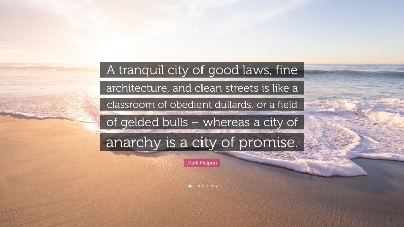 Mark Helprin Quote: “A tranquil city of good laws, fine architecture, and clean streets is like a classroom of obedient dullards, or a field of gelded bulls – whereas a city of anarchy is a city of promise.”