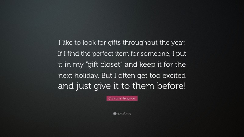 Christina Hendricks Quote: “I like to look for gifts throughout the year. If I find the perfect item for someone, I put it in my “gift closet” and keep it for the next holiday. But I often get too excited and just give it to them before!”