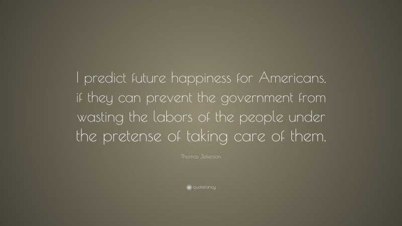 Thomas Jefferson Quote: “I predict future happiness for Americans, if they can prevent the government from wasting the labors of the people under the pretense of taking care of them.”