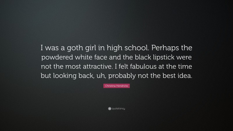 Christina Hendricks Quote: “I was a goth girl in high school. Perhaps the powdered white face and the black lipstick were not the most attractive. I felt fabulous at the time but looking back, uh, probably not the best idea.”
