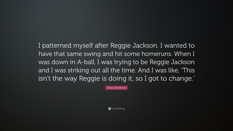 Rickey Henderson Quote: “I patterned myself after Reggie Jackson. I wanted to have that same swing and hit some homeruns. When I was down in A-ball, I was trying to be Reggie Jackson and I was striking out all the time. And I was like, ‘This isn’t the way Reggie is doing it, so I got to change.’”