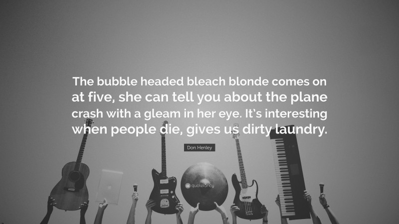 Don Henley Quote: “The bubble headed bleach blonde comes on at five, she can tell you about the plane crash with a gleam in her eye. It’s interesting when people die, gives us dirty laundry.”