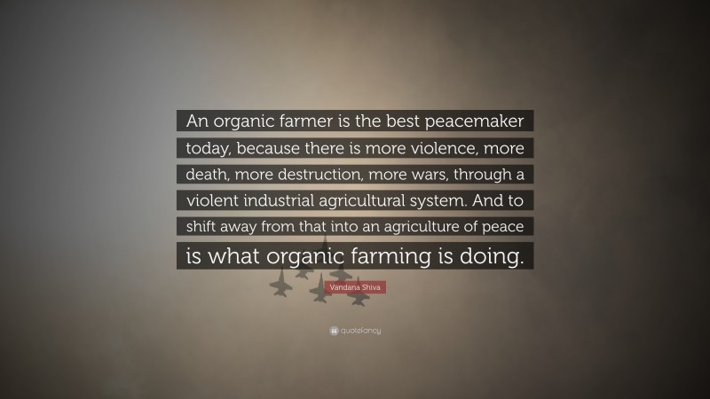 Vandana Shiva Quote: “An organic farmer is the best peacemaker today, because there is more violence, more death, more destruction, more wars, through a violent industrial agricultural system. And to shift away from that into an agriculture of peace is what organic farming is doing.”