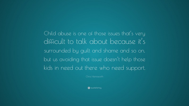 Chris Hemsworth Quote: “Child abuse is one of those issues that’s very difficult to talk about because it’s surrounded by guilt and shame and so on, but us avoiding that issue doesn’t help those kids in need out there who need support.”