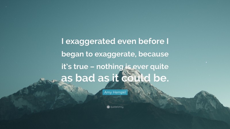 Amy Hempel Quote: “I exaggerated even before I began to exaggerate, because it’s true – nothing is ever quite as bad as it could be.”
