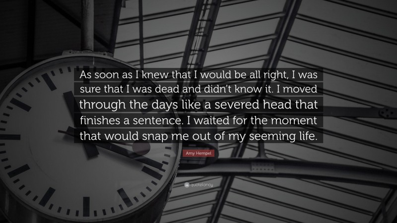 Amy Hempel Quote: “As soon as I knew that I would be all right, I was sure that I was dead and didn’t know it. I moved through the days like a severed head that finishes a sentence. I waited for the moment that would snap me out of my seeming life.”