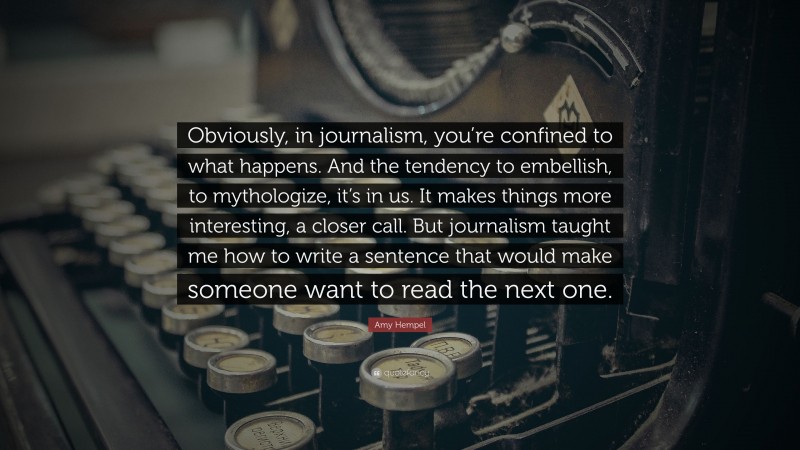 Amy Hempel Quote: “Obviously, in journalism, you’re confined to what happens. And the tendency to embellish, to mythologize, it’s in us. It makes things more interesting, a closer call. But journalism taught me how to write a sentence that would make someone want to read the next one.”