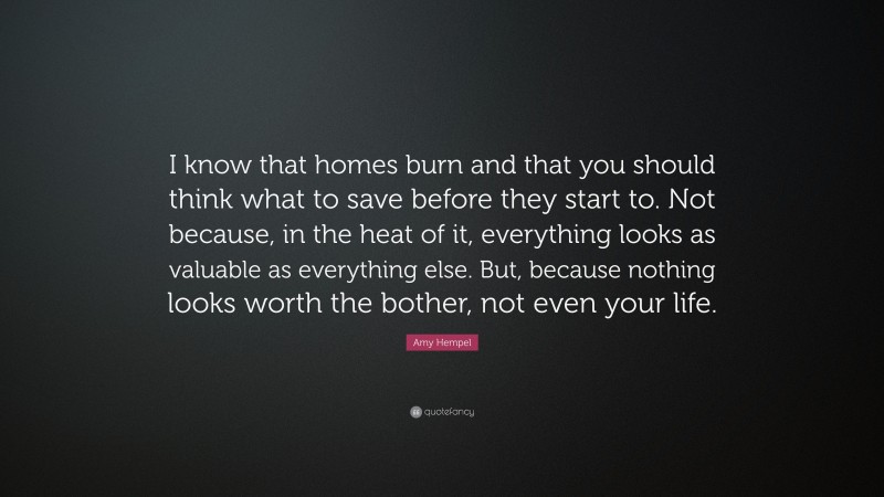 Amy Hempel Quote: “I know that homes burn and that you should think what to save before they start to. Not because, in the heat of it, everything looks as valuable as everything else. But, because nothing looks worth the bother, not even your life.”