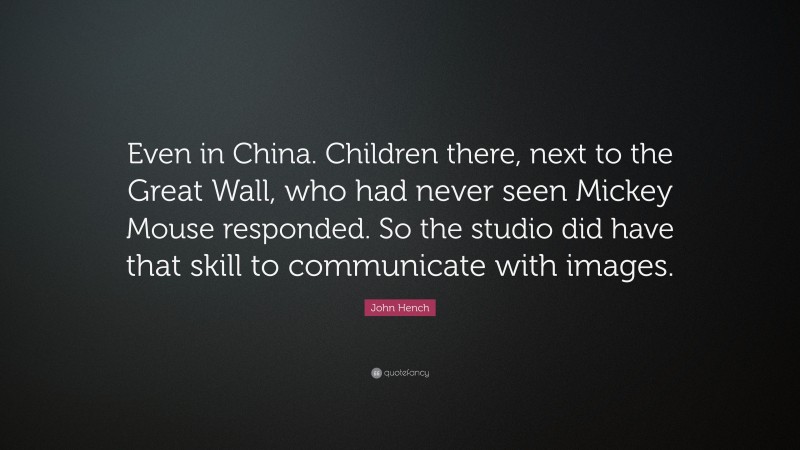 John Hench Quote: “Even in China. Children there, next to the Great Wall, who had never seen Mickey Mouse responded. So the studio did have that skill to communicate with images.”