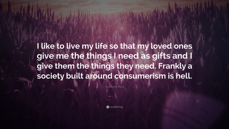 Vandana Shiva Quote: “I like to live my life so that my loved ones give me the things I need as gifts and I give them the things they need. Frankly a society built around consumerism is hell.”