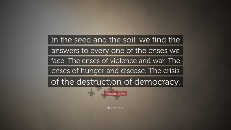 Vandana Shiva Quote: “In the seed and the soil, we find the answers to every one of the crises we face. The crises of violence and war. The crises of hunger and disease. The crisis of the destruction of democracy.”