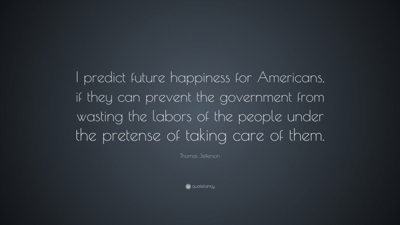 Thomas Jefferson Quote: “I predict future happiness for Americans, if they can prevent the government from wasting the labors of the people under the pretense of taking care of them.”