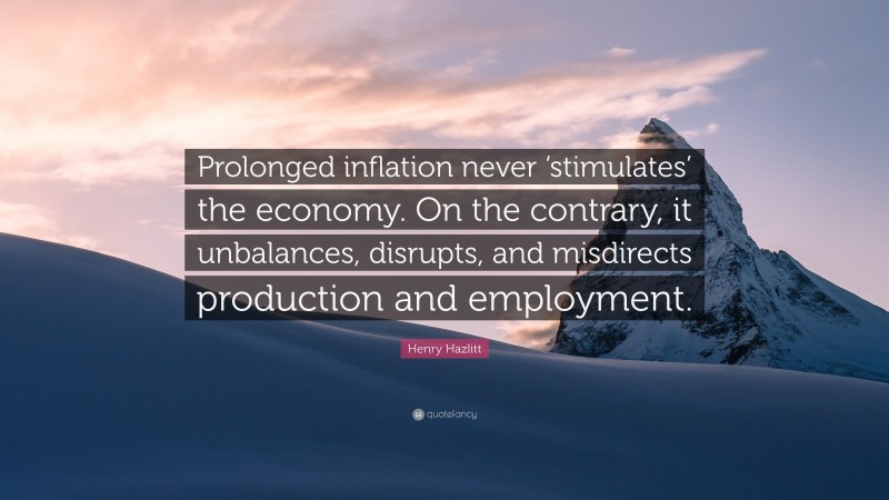 Henry Hazlitt Quote: “Prolonged inflation never ‘stimulates’ the economy. On the contrary, it unbalances, disrupts, and misdirects production and employment.”