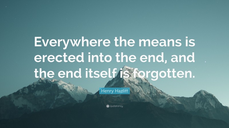 Henry Hazlitt Quote: “Everywhere the means is erected into the end, and the end itself is forgotten.”