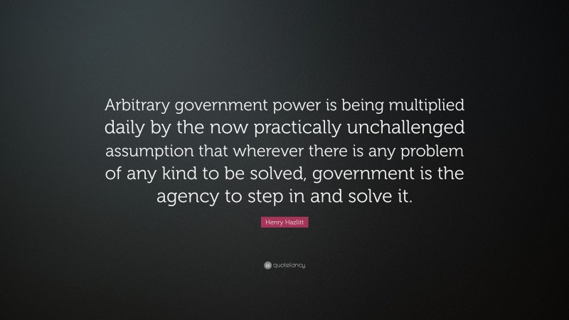 Henry Hazlitt Quote: “Arbitrary government power is being multiplied daily by the now practically unchallenged assumption that wherever there is any problem of any kind to be solved, government is the agency to step in and solve it.”