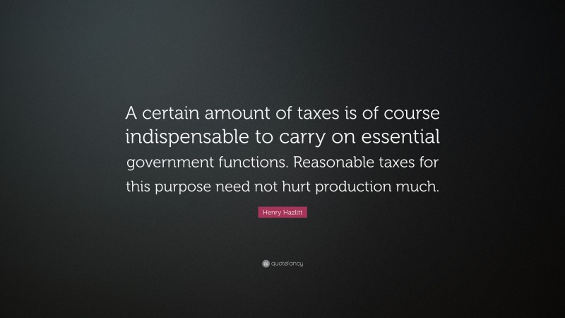 Henry Hazlitt Quote: “A certain amount of taxes is of course indispensable to carry on essential government functions. Reasonable taxes for this purpose need not hurt production much.”