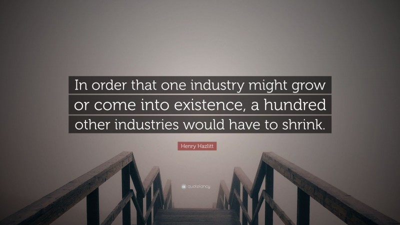 Henry Hazlitt Quote: “In order that one industry might grow or come into existence, a hundred other industries would have to shrink.”