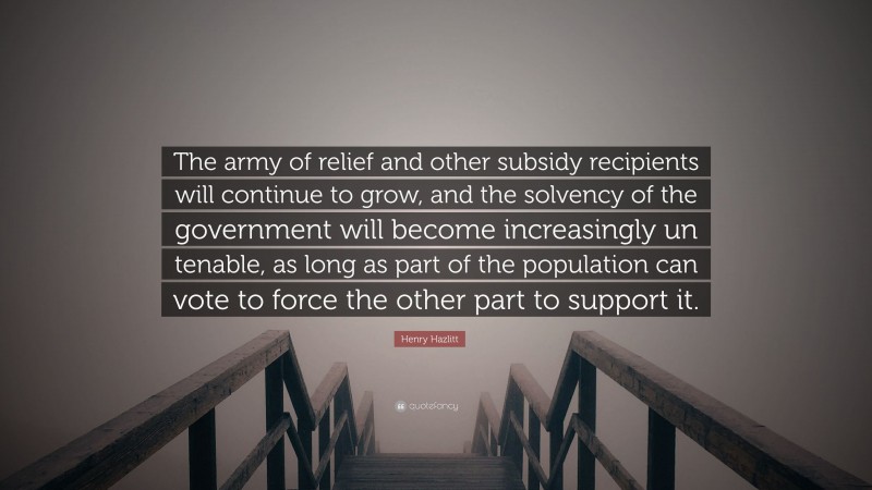 Henry Hazlitt Quote: “The army of relief and other subsidy recipients will continue to grow, and the solvency of the government will become increasingly un tenable, as long as part of the population can vote to force the other part to support it.”