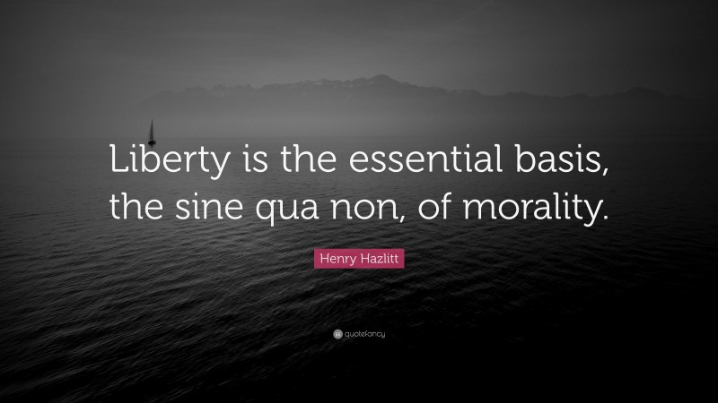 Henry Hazlitt Quote: “Liberty is the essential basis, the sine qua non, of morality.”