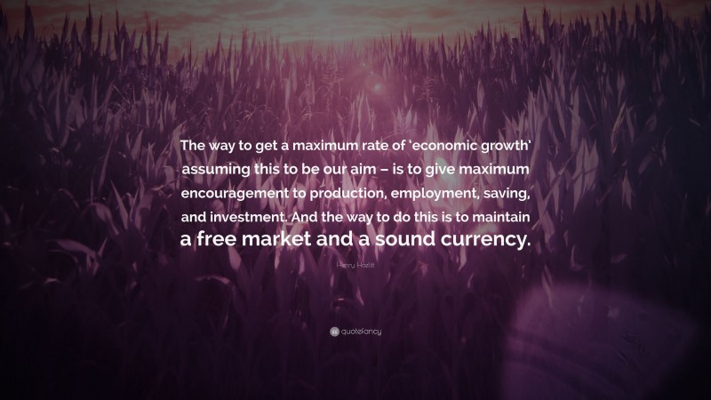 Henry Hazlitt Quote: “The way to get a maximum rate of ‘economic growth’ assuming this to be our aim – is to give maximum encouragement to production, employment, saving, and investment. And the way to do this is to maintain a free market and a sound currency.”