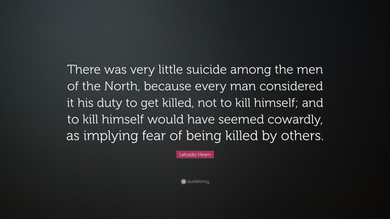 Lafcadio Hearn Quote: “There was very little suicide among the men of the North, because every man considered it his duty to get killed, not to kill himself; and to kill himself would have seemed cowardly, as implying fear of being killed by others.”