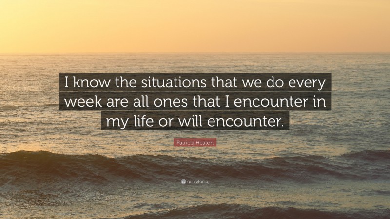 Patricia Heaton Quote: “I know the situations that we do every week are all ones that I encounter in my life or will encounter.”