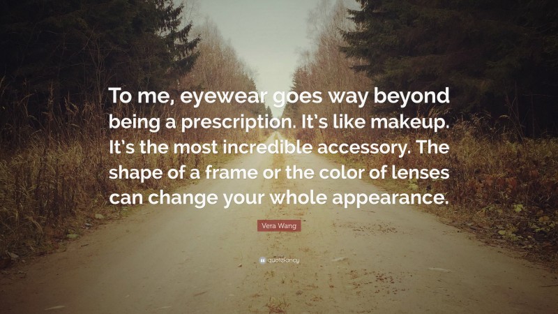 Vera Wang Quote: “To me, eyewear goes way beyond being a prescription. It’s like makeup. It’s the most incredible accessory. The shape of a frame or the color of lenses can change your whole appearance.”