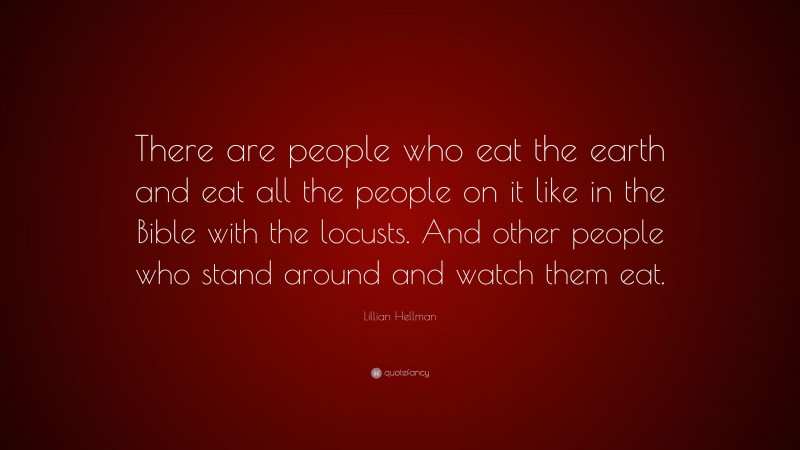 Lillian Hellman Quote: “There are people who eat the earth and eat all the people on it like in the Bible with the locusts. And other people who stand around and watch them eat.”