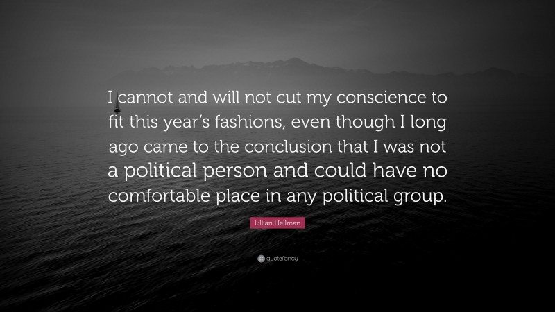 Lillian Hellman Quote: “I cannot and will not cut my conscience to fit this year’s fashions, even though I long ago came to the conclusion that I was not a political person and could have no comfortable place in any political group.”
