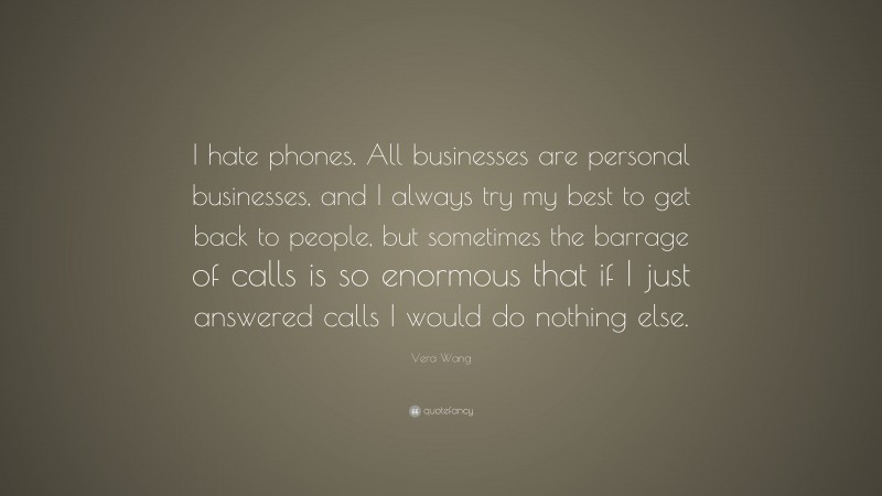 Vera Wang Quote: “I hate phones. All businesses are personal businesses, and I always try my best to get back to people, but sometimes the barrage of calls is so enormous that if I just answered calls I would do nothing else.”