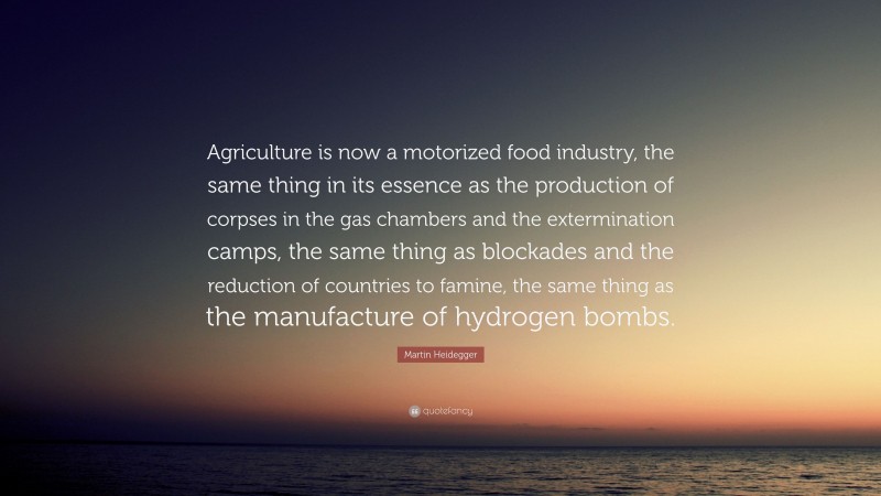 Martin Heidegger Quote: “Agriculture is now a motorized food industry, the same thing in its essence as the production of corpses in the gas chambers and the extermination camps, the same thing as blockades and the reduction of countries to famine, the same thing as the manufacture of hydrogen bombs.”