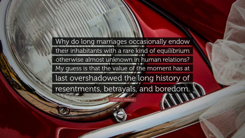 Carolyn G. Heilbrun Quote: “Why do long marriages occasionally endow their inhabitants with a rare kind of equilibrium otherwise almost unknown in human relations? My guess is that the value of the moment has at last overshadowed the long history of resentments, betrayals, and boredom.”
