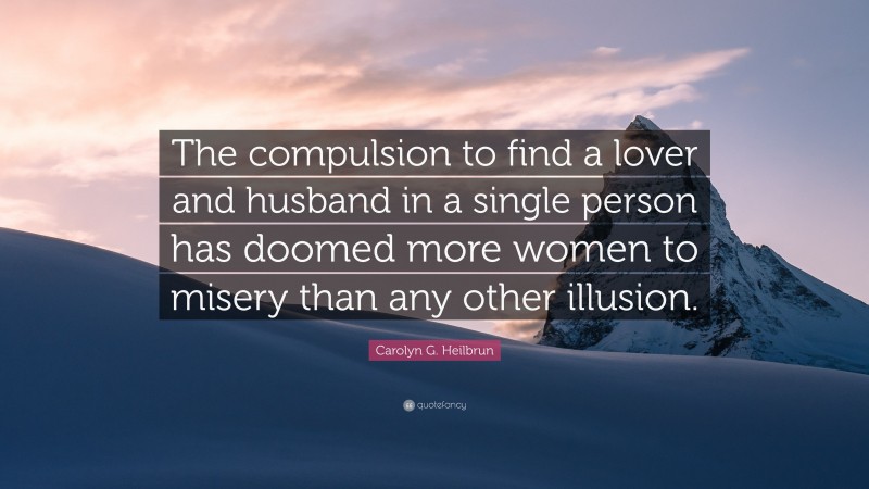 Carolyn G. Heilbrun Quote: “The compulsion to find a lover and husband in a single person has doomed more women to misery than any other illusion.”