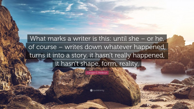 Carolyn G. Heilbrun Quote: “What marks a writer is this: until she – or he, of course – writes down whatever happened, turns it into a story, it hasn’t really happened, it hasn’t shape, form, reality.”