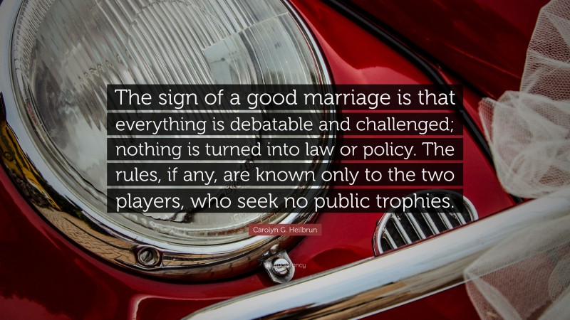 Carolyn G. Heilbrun Quote: “The sign of a good marriage is that everything is debatable and challenged; nothing is turned into law or policy. The rules, if any, are known only to the two players, who seek no public trophies.”